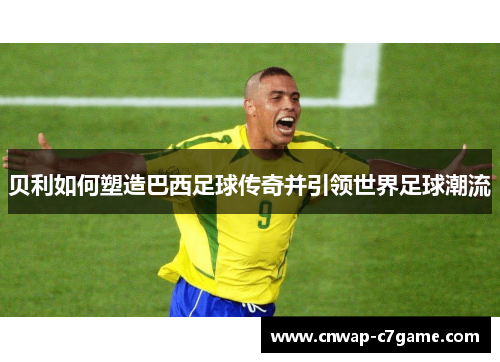 贝利如何塑造巴西足球传奇并引领世界足球潮流 贝利如何塑造巴西足球传奇并引领世界足球潮流