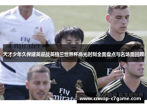 天才少年久保建英迎战英格兰世界杯高光时刻全面盘点与名场面回顾 天才少年久保建英迎战英格兰世界杯高光时刻全面盘点与名场面回顾