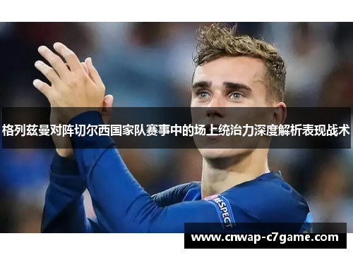 格列兹曼对阵切尔西国家队赛事中的场上统治力深度解析表现战术 格列兹曼对阵切尔西国家队赛事中的场上统治力深度解析表现战术
