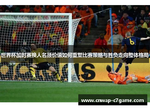 世界杯加时赛换人名额价值如何重塑比赛策略与胜负走向整体格局 世界杯加时赛换人名额价值如何重塑比赛策略与胜负走向整体格局